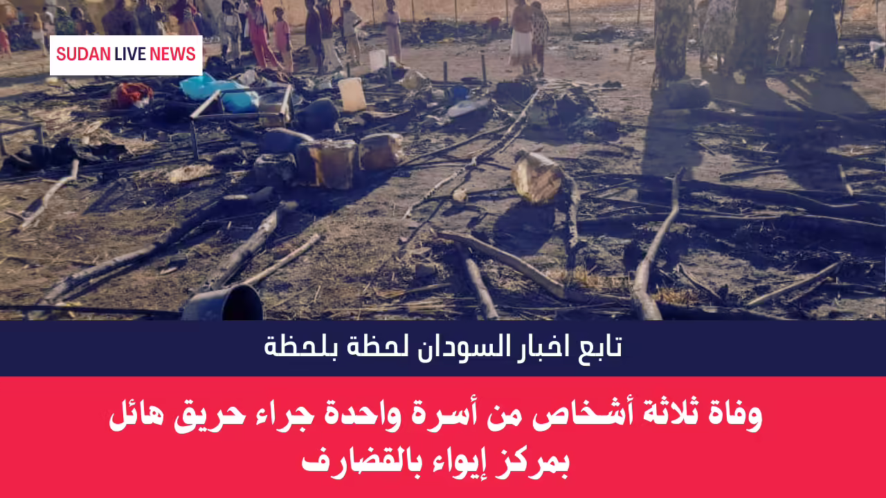 وفاة ثلاثة أشخاص من أسرة واحدة جراء حريق هائل بمركز إيواء بالقضارف